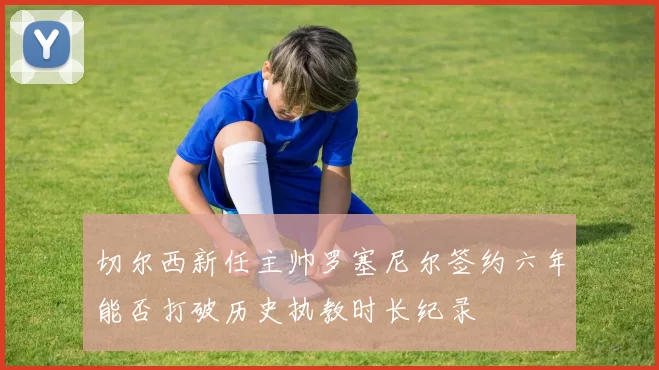 切尔西新任主帅罗塞尼尔签约六年能否打破历史执教时长纪录