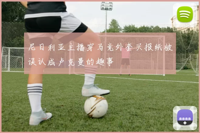 尼日利亚主播穿马竞外套买报纸被误认成卢克曼的趣事