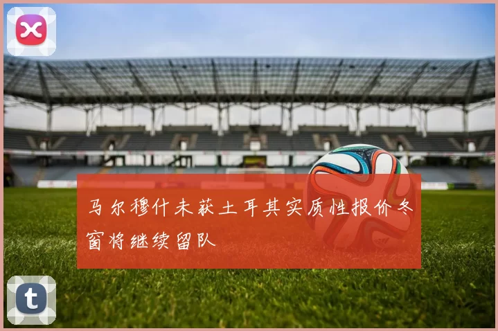 马尔穆什未获土耳其实质性报价冬窗将继续留队