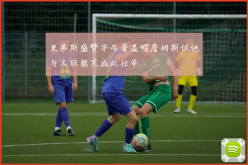里弗斯盛赞字母哥盖帽詹姆斯仅他与文班能完成此壮举