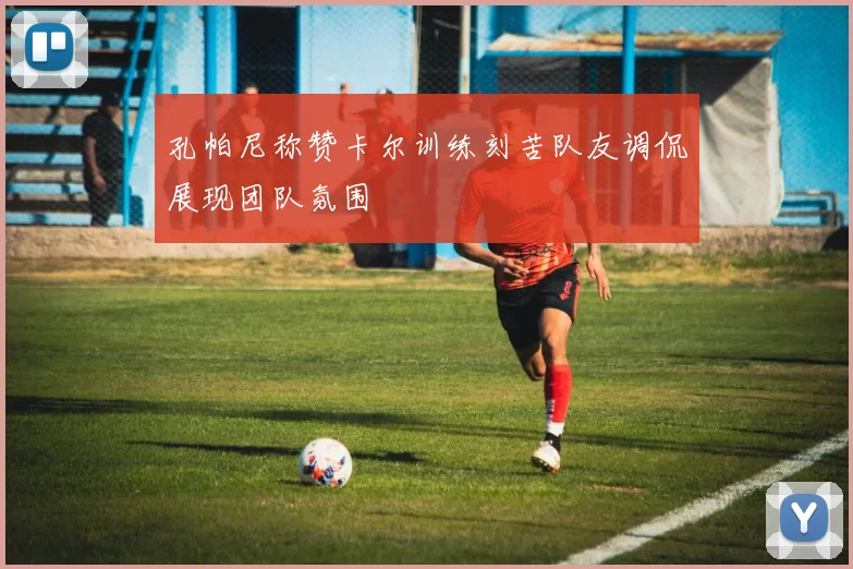 孔帕尼称赞卡尔训练刻苦队友调侃展现团队氛围