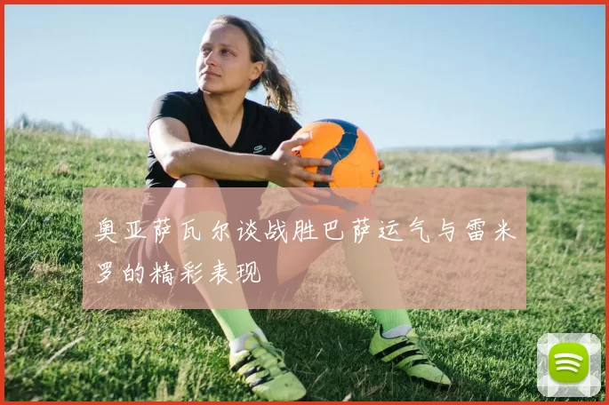 奥亚萨瓦尔谈战胜巴萨运气与雷米罗的精彩表现