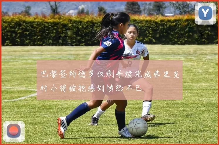 巴黎签约德罗仅剩手续完成弗里克对小将被挖感到愤怒不已