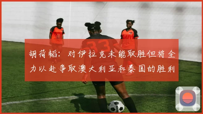 胡荷韬：对伊拉克未能取胜但将全力以赴争取澳大利亚和泰国的胜利