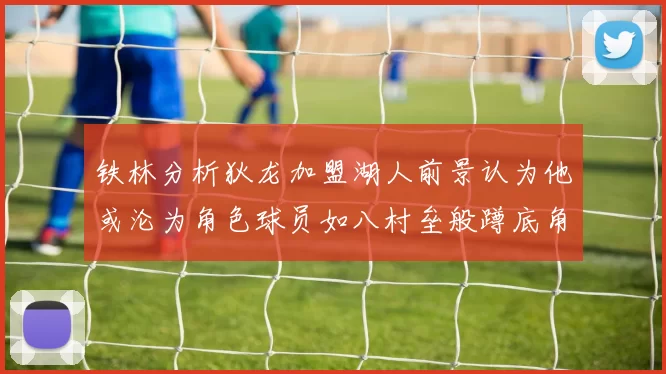 铁林分析狄龙加盟湖人前景认为他或沦为角色球员如八村垒般蹲底角