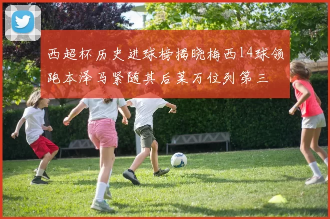 西超杯历史进球榜揭晓梅西14球领跑本泽马紧随其后莱万位列第三